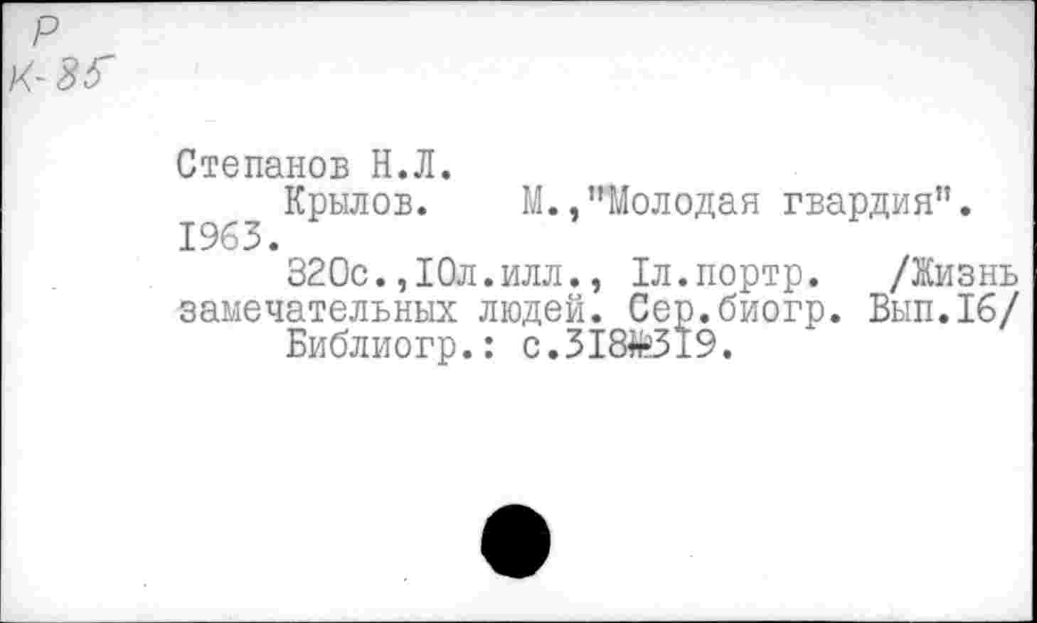 ﻿Степанов Н.Л.
Крылов. М.,"Молодая гвардия". 1963.
320с.,10л.илл., 1л.портр. /Жизнь замечательных людей. Сер.биогр. Вып.16/ Библиогр.: с.318*319.